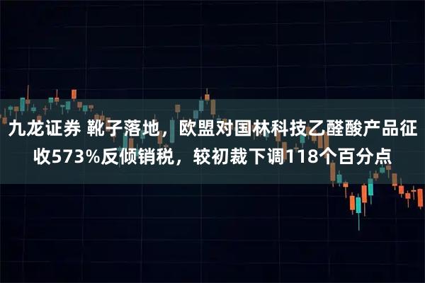 九龙证券 靴子落地，欧盟对国林科技乙醛酸产品征收573%反倾销税，较初裁下调118个百分点