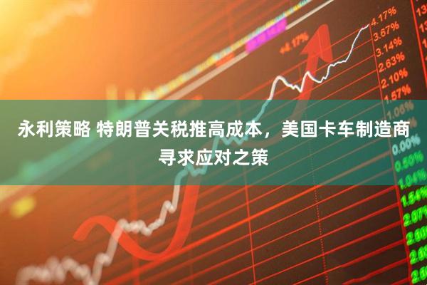 永利策略 特朗普关税推高成本，美国卡车制造商寻求应对之策