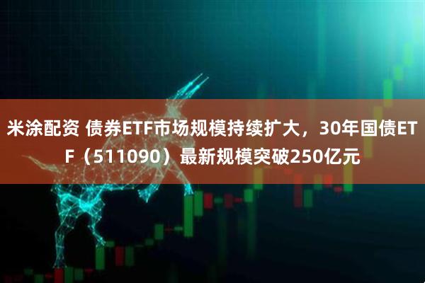 米涂配资 债券ETF市场规模持续扩大，30年国债ETF（511090）最新规模突破250亿元