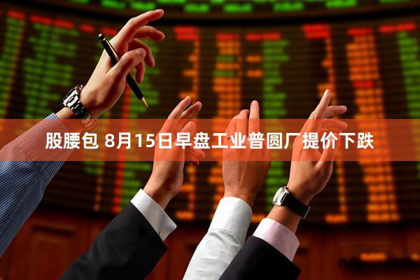 股腰包 8月15日早盘工业普圆厂提价下跌