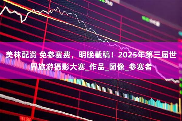 美林配资 免参赛费，明晚截稿！2025年第三届世界旅游摄影大赛_作品_图像_参赛者