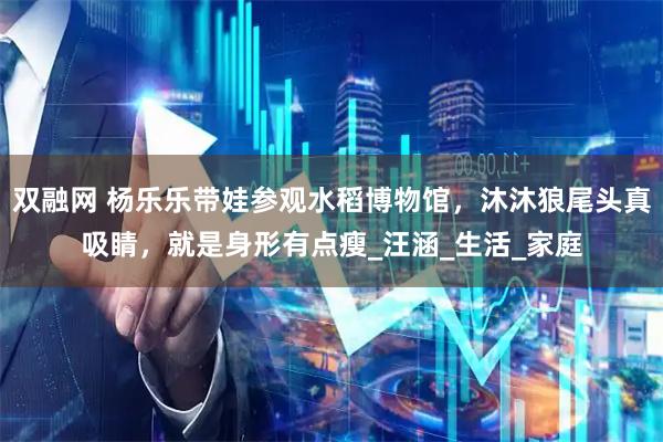 双融网 杨乐乐带娃参观水稻博物馆，沐沐狼尾头真吸睛，就是身形有点瘦_汪涵_生活_家庭