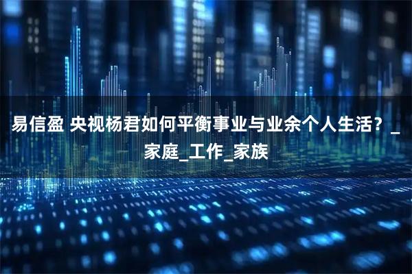 易信盈 央视杨君如何平衡事业与业余个人生活？_家庭_工作_家族