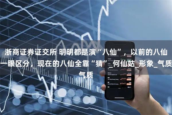 浙商证券证交所 明明都是演“八仙”，以前的八仙一眼区分，现在的八仙全靠“猜”_何仙姑_形象_气质