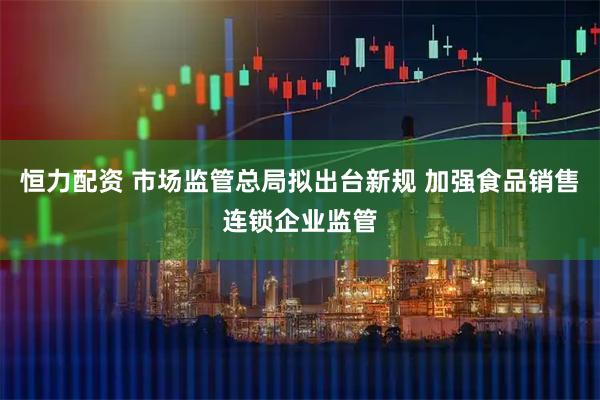 恒力配资 市场监管总局拟出台新规 加强食品销售连锁企业监管