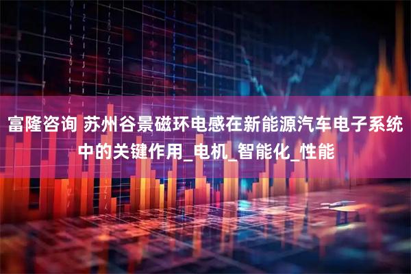 富隆咨询 苏州谷景磁环电感在新能源汽车电子系统中的关键作用_电机_智能化_性能