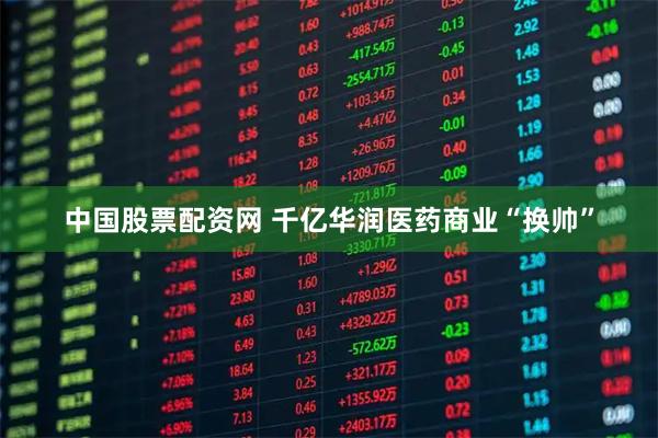 中国股票配资网 千亿华润医药商业“换帅”