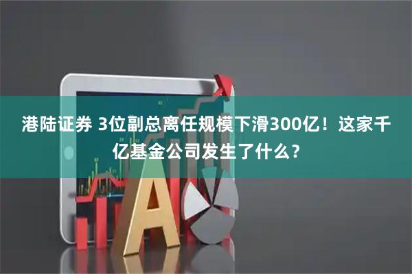 港陆证券 3位副总离任规模下滑300亿！这家千亿基金公司发生了什么？
