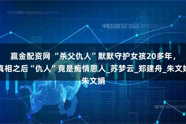 赢金配资网 “杀父仇人”默默守护女孩20多年，真相之后“仇人”竟是痴情恩人_苏梦云_郑建舟_朱文娟