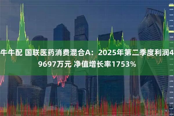 牛牛配 国联医药消费混合A：2025年第二季度利润49697万元 净值增长率1753%