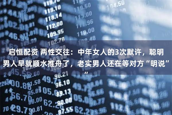 启恒配资 两性交往：中年女人的3次默许，聪明男人早就顺水推舟了，老实男人还在等对方“明说”