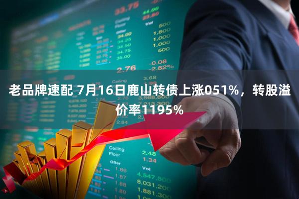 老品牌速配 7月16日鹿山转债上涨051%，转股溢价率1195%