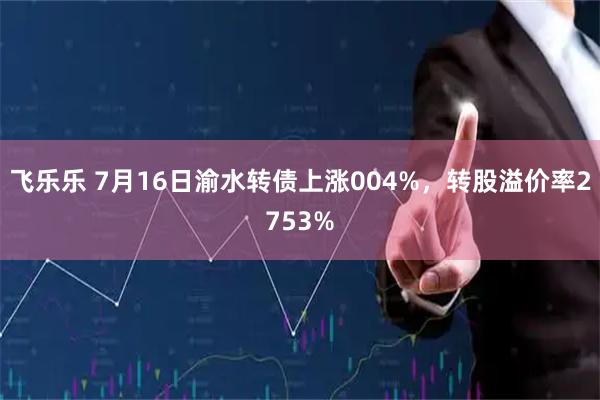 飞乐乐 7月16日渝水转债上涨004%，转股溢价率2753%