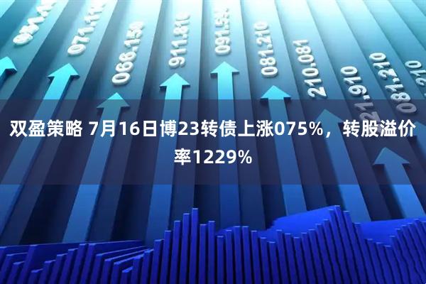 双盈策略 7月16日博23转债上涨075%，转股溢价率1229%