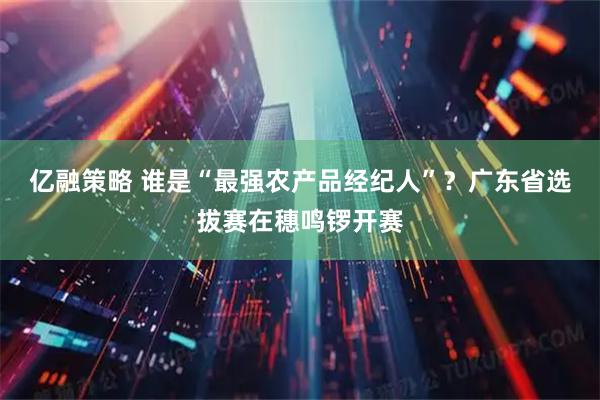 亿融策略 谁是“最强农产品经纪人”？广东省选拔赛在穗鸣锣开赛