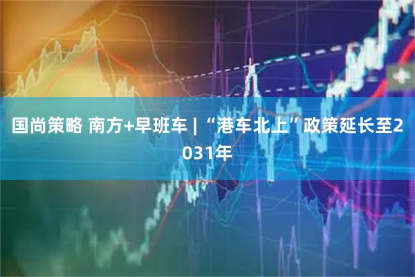 国尚策略 南方+早班车 | “港车北上”政策延长至2031年