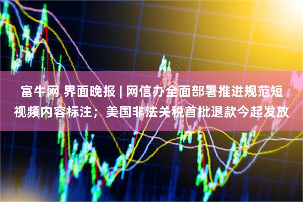 富牛网 界面晚报 | 网信办全面部署推进规范短视频内容标注；美国非法关税首批退款今起发放
