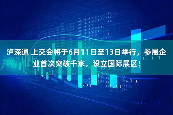 泸深通 上交会将于6月11日至13日举行，参展企业首次突破千家，设立国际展区！