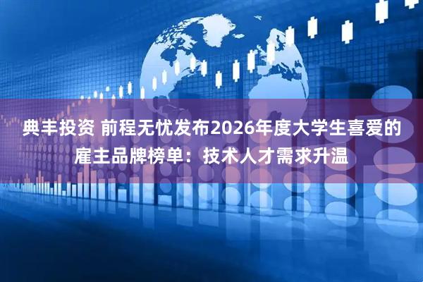 典丰投资 前程无忧发布2026年度大学生喜爱的雇主品牌榜单：技术人才需求升温