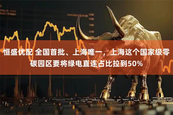 恒盛优配 全国首批、上海唯一，上海这个国家级零碳园区要将绿电直连占比拉到50%