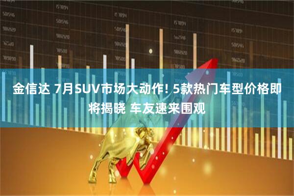 金信达 7月SUV市场大动作! 5款热门车型价格即将揭晓 车友速来围观