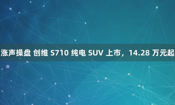 涨声操盘 创维 S710 纯电 SUV 上市，14.28 万元起