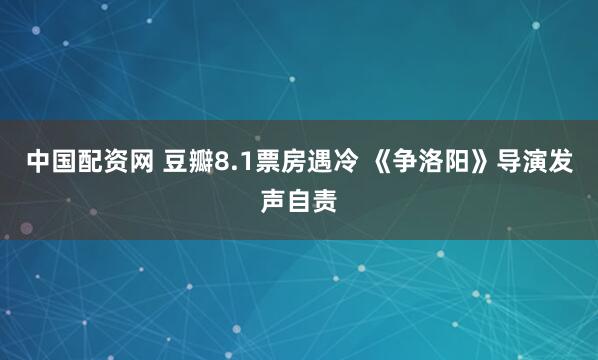 中国配资网 豆瓣8.1票房遇冷 《争洛阳》导演发声自责