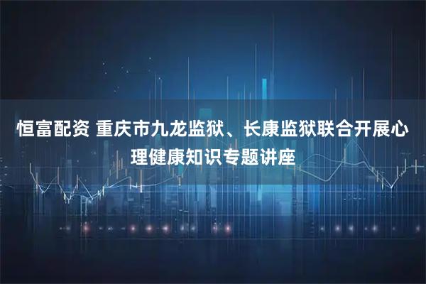 恒富配资 重庆市九龙监狱、长康监狱联合开展心理健康知识专题讲座
